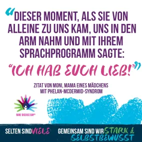 Grafisch dargestelltes Zitat mit dem Rare Disease Day Logo, 3 bunt übereinander gelegte Hände mit einer Figur in der Mitte. Text: "Dieser Moment, als sie von alleine zu uns kam, uns in den Arm nahm und mit ihrem Sprachprogramm sagte: Ich habe euch lieb.", Zitat von Moni, Mama eines Mädchens mit Phelan-McDermid-Syndrom, Selten sind viele. Gemeinsam sind wir stark und selbstbewusst.